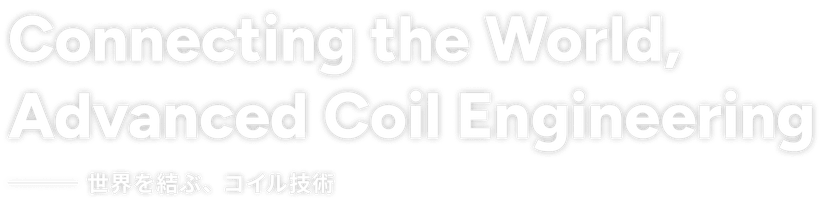 Connecting the World,Advanced Coil Engineering - 世界を結ぶ、コイル技術